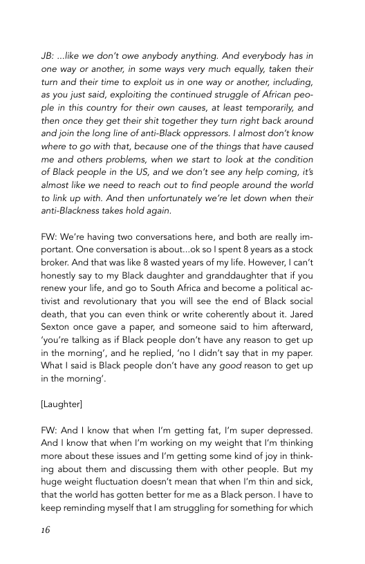 JB: _like we don’t owe anybody anything. And everybody has in ne way or another, in some ways very much equally, taken their turn and their time to exploit us in one way or another, including, as you just said, exploiting the continued struggle of African peo- ple in this country for their own causes, at least temporarily, and then once they get their shit together they turn right back around and join the long line of anti-Black oppressors. | almost don’t know where to go with that, because one of the things that have caused me and others problems, when we start to look at the condition of Black peaple in the US, and we don’t see any help coming, its almost like we need to reach out to find people around the world to link up with. And then unfortunately we’re let down when their anti-Blackness takes hold again.  FW: We’re having two conversations here, and both are really im- portant. One conversation is about...ok so | spent 8 years as a stock broker. And that was like 8 wasted years of my life. However, | can’t honestly say to my Black daughter and granddaughter that if you renew your life, and go to South Africa and become a political ac- tivist and revolutionary that you wil see the end of Black social death, that you can even think or write coherently about it. Jared Sexton once gave a paper, and someone said to him afterward, ‘you’re talking as if Black people don’t have any reason to get up in the morning’, and he replied, no | didn’t say that in my paper. What | said is Black people don’t have any good reason to get up in the morning’  [Laughter]  FW: And | know that when I’m getting fat, ’m super depressed. And I know that when I’m working on my weight that ’m thinking more about these issues and I’m getting some kind of joy in think- ing about them and discussing them with other people. But my huge weight fluctuation doesn’t mean that when ’m thin and sick, that the world has gotten better for me as a Black person. | have to keep reminding myself that | am struggling for something for which  16 